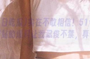 实在不敢相信！51今日吃瓜网站的爆料让我忍俊不禁，真香！