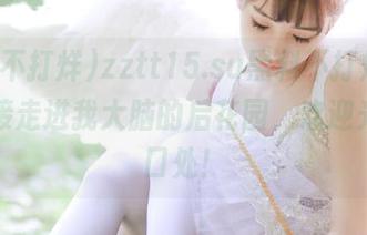 zztt15.su黑料不打烊，利用链接走进我大脑的后花园，欢迎光临入口处！