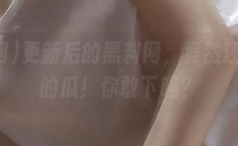 更新后的黑料网，竟然还有隐藏的瓜！你敢下吗？